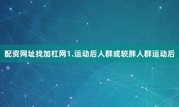 配资网址找加杠网1.运动后人群或较胖人群运动后